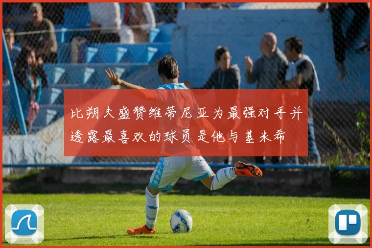 比朔夫盛赞维蒂尼亚为最强对手并透露最喜欢的球员是他与基米希