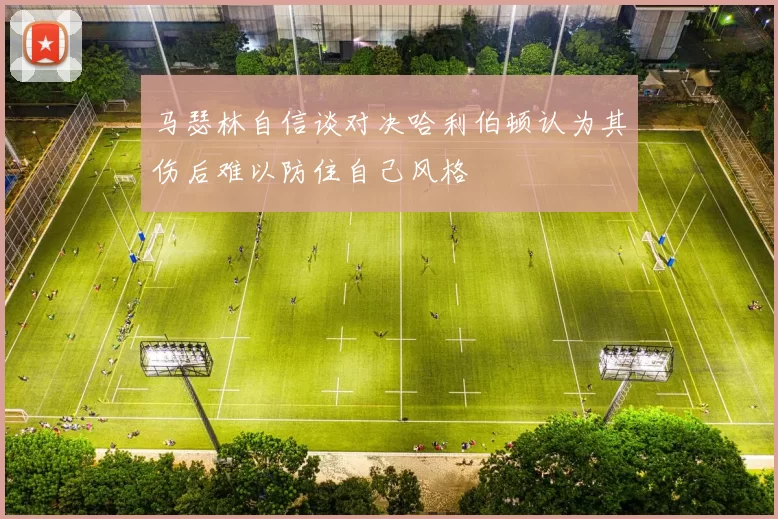 马瑟林自信谈对决哈利伯顿认为其伤后难以防住自己风格