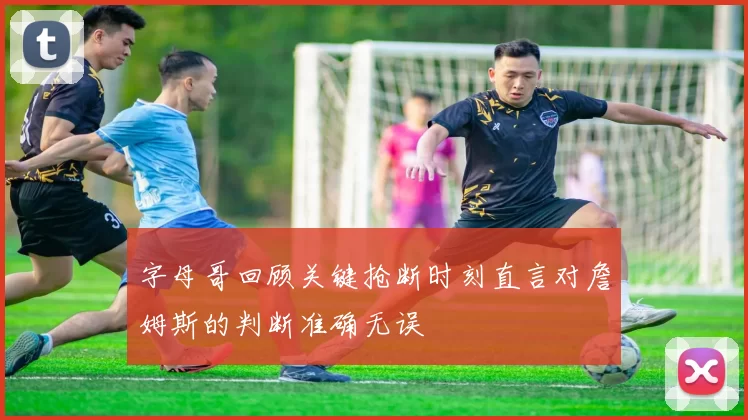 字母哥回顾关键抢断时刻直言对詹姆斯的判断准确无误