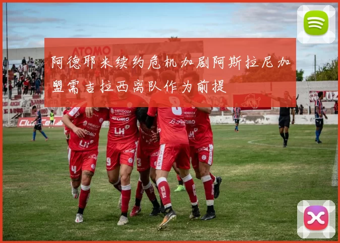 阿德耶米续约危机加剧阿斯拉尼加盟需吉拉西离队作为前提