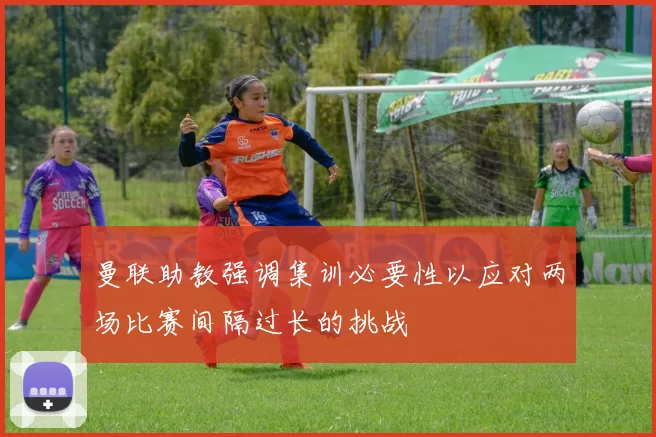 曼联助教强调集训必要性以应对两场比赛间隔过长的挑战