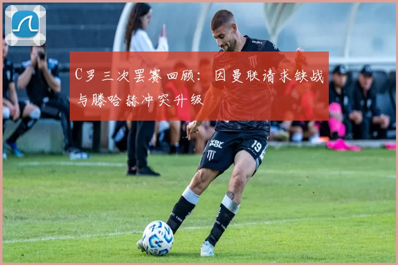 C罗三次罢赛回顾：因曼联请求缺战与滕哈赫冲突升级
