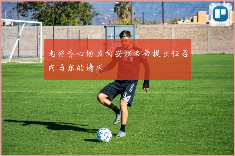 老将齐心协力向安切洛蒂提出征召内马尔的请求