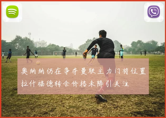 奥纳纳仍在争夺曼联主力门将位置拉什福德转会价格未降引关注
