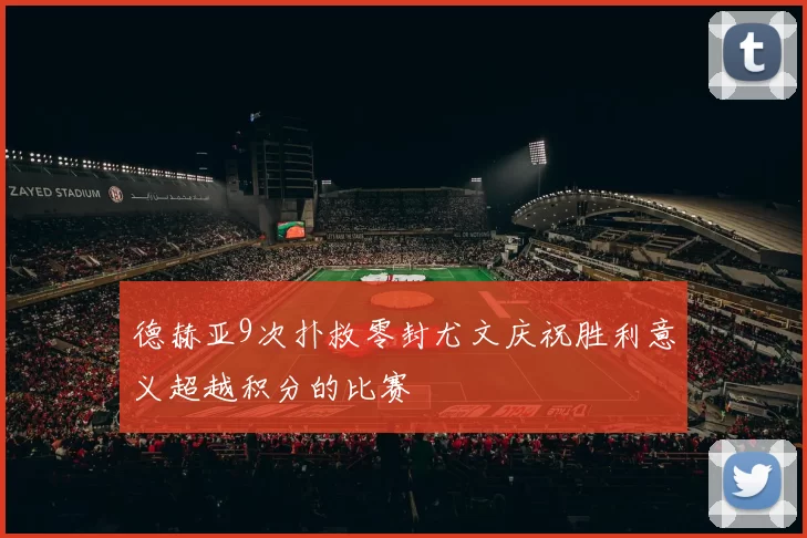 德赫亚9次扑救零封尤文庆祝胜利意义超越积分的比赛