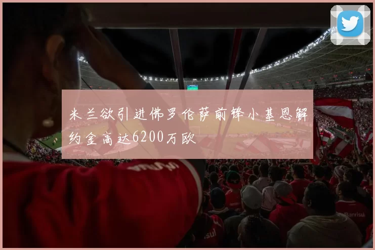米兰欲引进佛罗伦萨前锋小基恩解约金高达6200万欧
