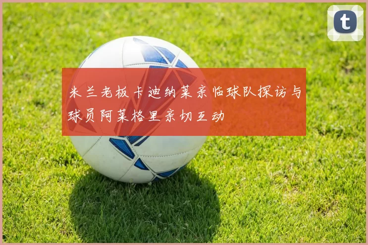 米兰老板卡迪纳莱亲临球队探访与球员阿莱格里亲切互动