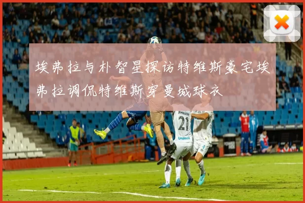埃弗拉与朴智星探访特维斯豪宅埃弗拉调侃特维斯穿曼城球衣