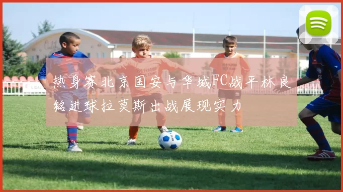 热身赛北京国安与华城FC战平林良铭进球拉莫斯出战展现实力