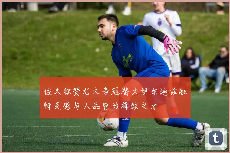 佐夫称赞尤文争冠潜力伊尔迪兹独特灵感与人品皆为稀缺之才