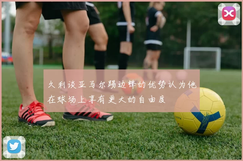 久利谈亚马尔踢边锋的优势认为他在球场上享有更大的自由度