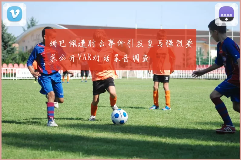 姆巴佩遭肘击事件引发皇马强烈要求公开VAR对话录音调查