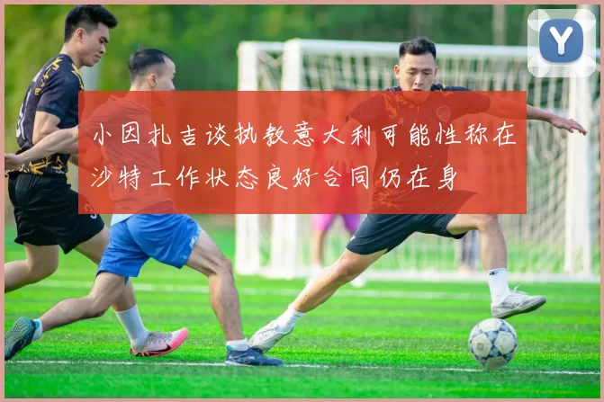小因扎吉谈执教意大利可能性称在沙特工作状态良好合同仍在身