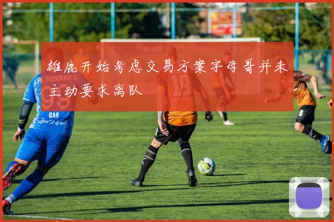雄鹿开始考虑交易方案字母哥并未主动要求离队