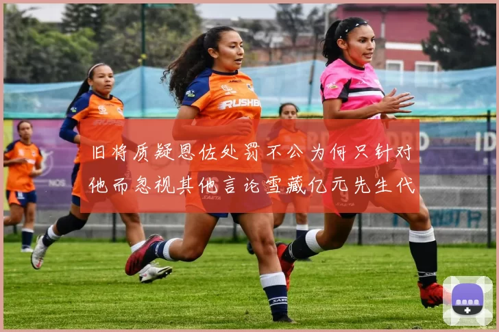 旧将质疑恩佐处罚不公为何只针对他而忽视其他言论雪藏亿元先生代价过于沉重