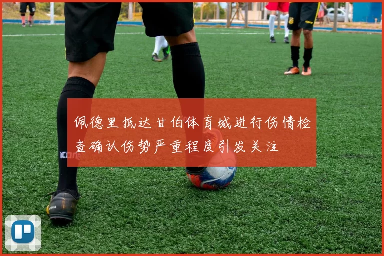 佩德里抵达甘伯体育城进行伤情检查确认伤势严重程度引发关注