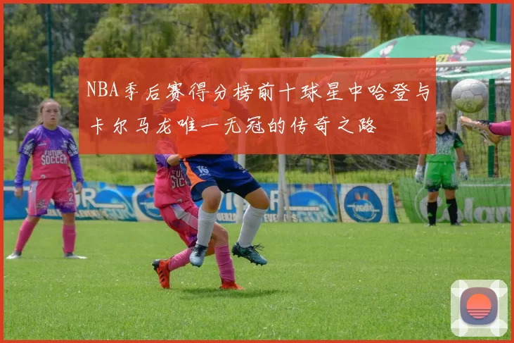 NBA季后赛得分榜前十球星中哈登与卡尔马龙唯一无冠的传奇之路