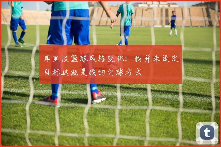 库里谈篮球风格变化：我并未设定目标这就是我的打球方式