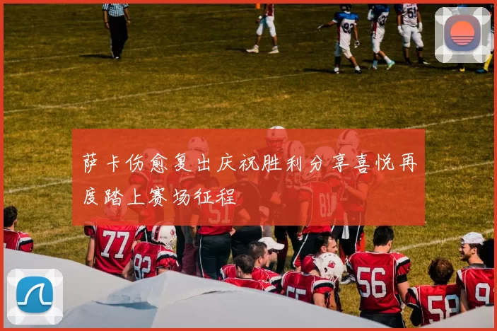 萨卡伤愈复出庆祝胜利分享喜悦再度踏上赛场征程