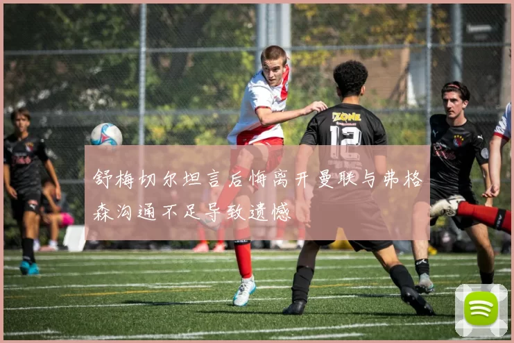 舒梅切尔坦言后悔离开曼联与弗格森沟通不足导致遗憾