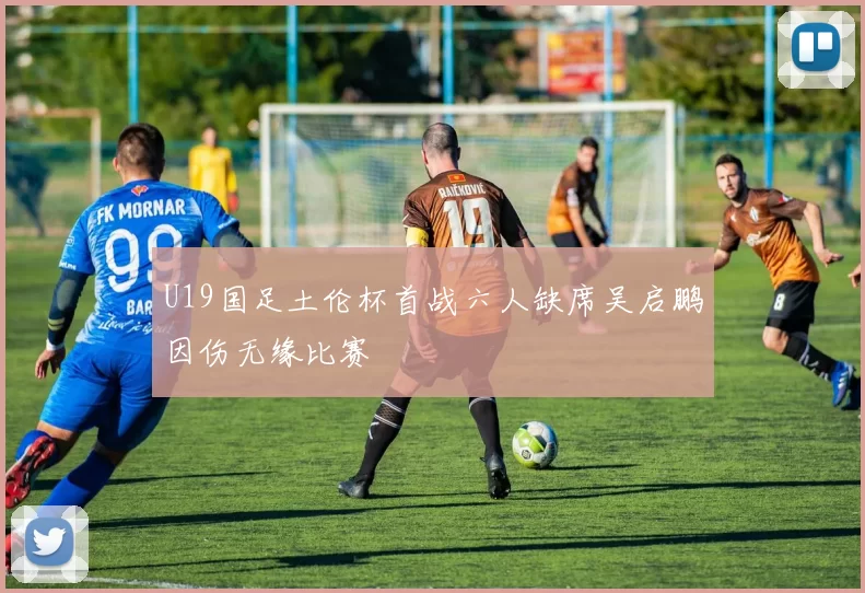 U19国足土伦杯首战六人缺席吴启鹏因伤无缘比赛