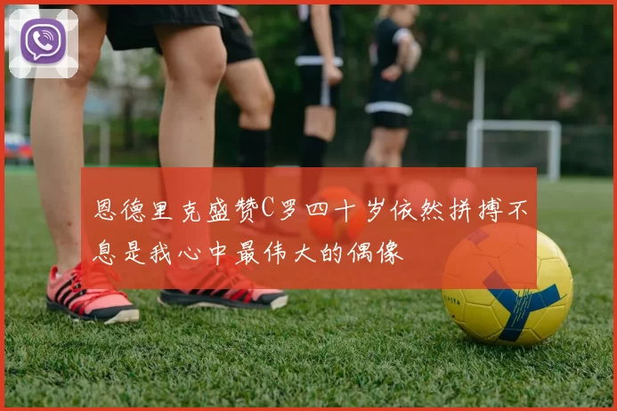 恩德里克盛赞C罗四十岁依然拼搏不息是我心中最伟大的偶像