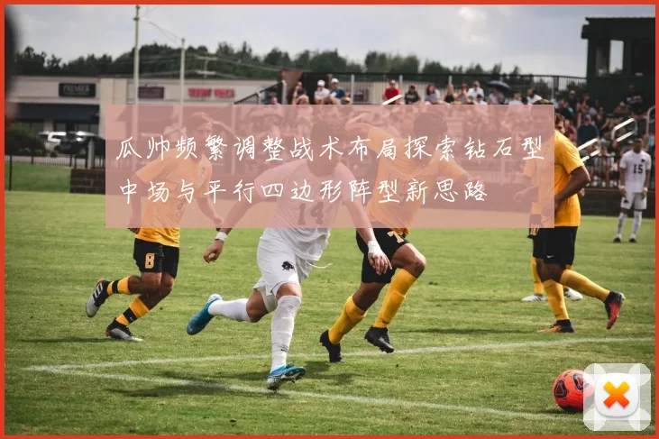瓜帅频繁调整战术布局探索钻石型中场与平行四边形阵型新思路