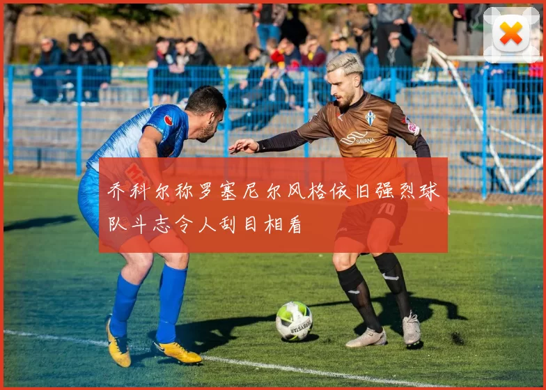 乔科尔称罗塞尼尔风格依旧强烈球队斗志令人刮目相看