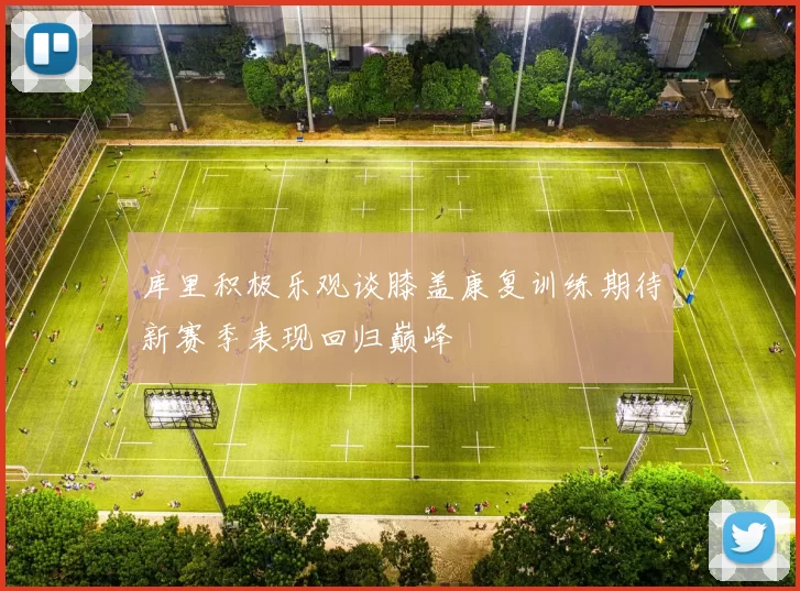 库里积极乐观谈膝盖康复训练期待新赛季表现回归巅峰