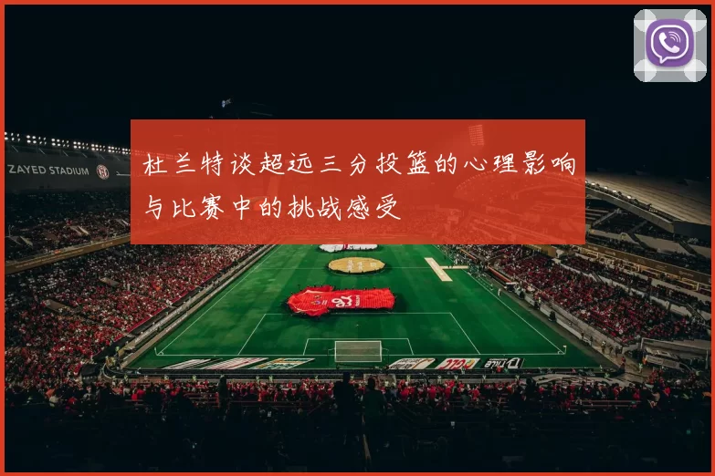 杜兰特谈超远三分投篮的心理影响与比赛中的挑战感受