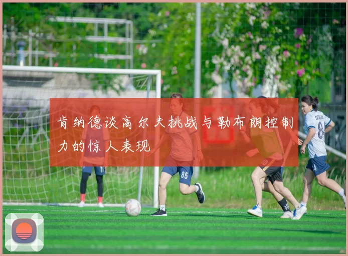 肯纳德谈高尔夫挑战与勒布朗控制力的惊人表现