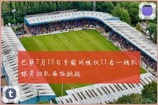 巴萨7月15日季前训练仅11名一线队球员归队面临挑战