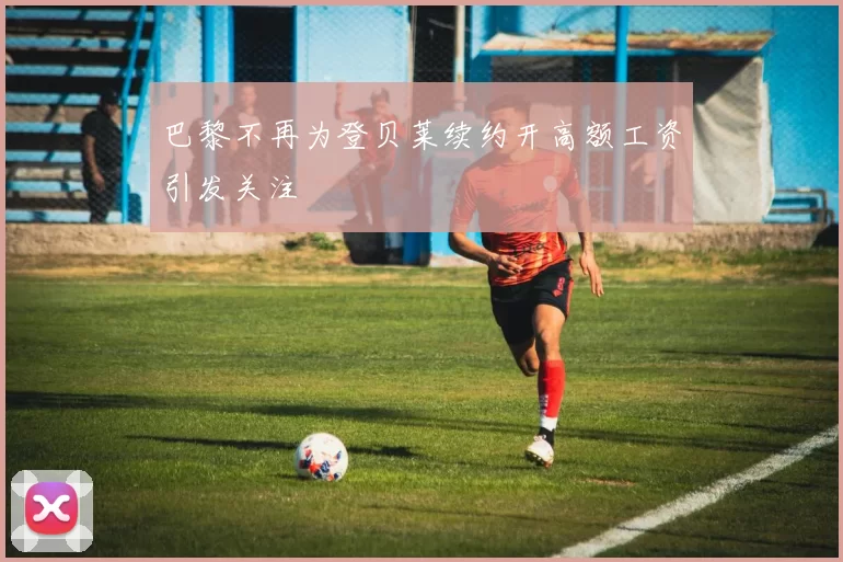 巴黎不再为登贝莱续约开高额工资引发关注
