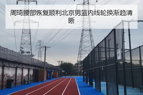 周琦腰部恢复顺利北京男篮内线轮换渐趋清晰